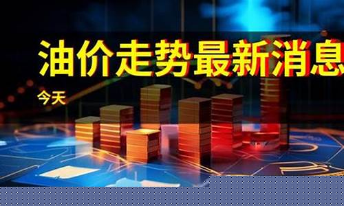 油价走势最新消息今天价格查询_油价走势最新消息今天价格